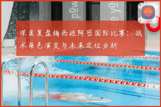 深度复盘梅西迈阿密国际比赛：战术角色演变与未来定位分析