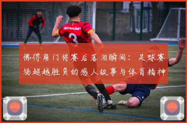 佛得角门将赛后落泪瞬间：足球赛场超越胜负的感人故事与体育精神解读