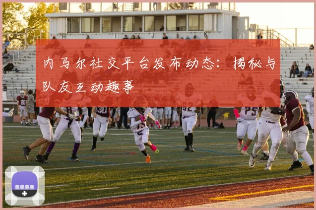 内马尔社交平台发布动态：揭秘与队友互动趣事