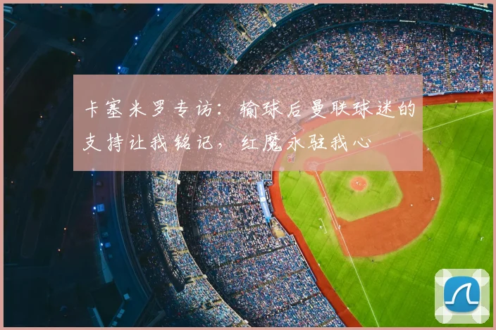 卡塞米罗专访：输球后曼联球迷的支持让我铭记，红魔永驻我心