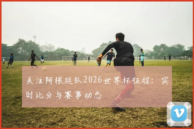 关注阿根廷队2026世界杯征程：实时比分与赛事动态