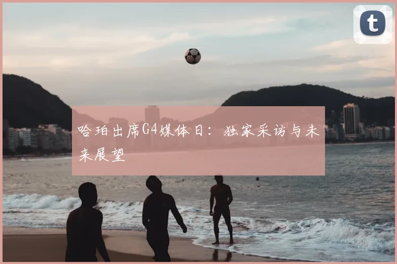 哈珀出席G4媒体日：独家采访与未来展望