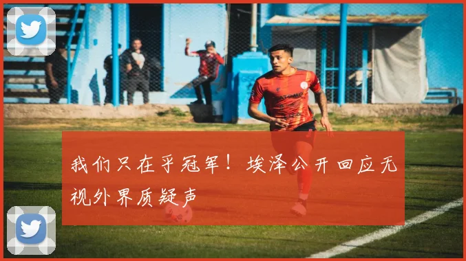 我们只在乎冠军！埃泽公开回应无视外界质疑声