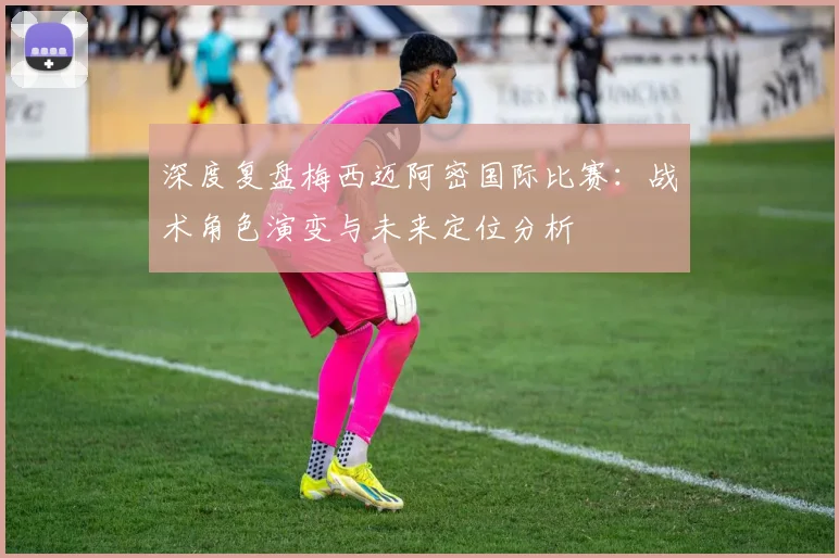 深度复盘梅西迈阿密国际比赛：战术角色演变与未来定位分析