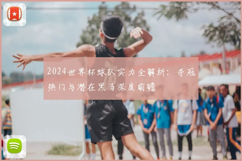 2024世界杯球队实力全解析：夺冠热门与潜在黑马深度前瞻