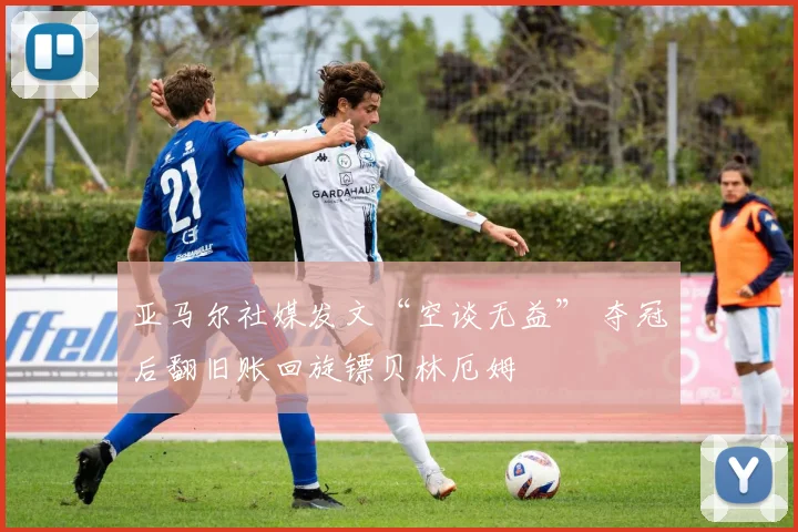 亚马尔社媒发文“空谈无益” 夺冠后翻旧账回旋镖贝林厄姆