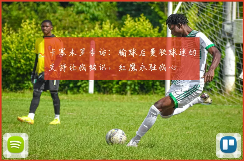 卡塞米罗专访：输球后曼联球迷的支持让我铭记，红魔永驻我心