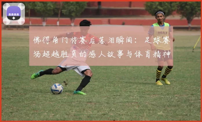佛得角门将赛后落泪瞬间：足球赛场超越胜负的感人故事与体育精神解读