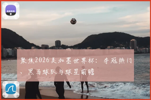 聚焦2026美加墨世界杯:夺冠热门、黑马球队与球星前瞻